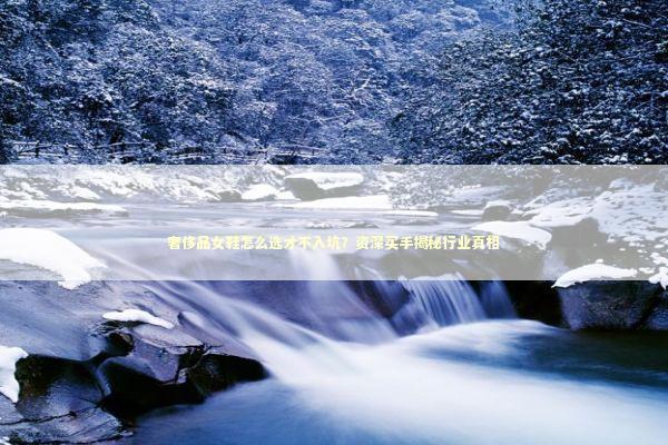 奢侈品女鞋怎么选才不入坑？资深买手揭秘行业真相 时尚用品